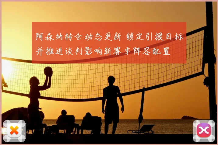 阿森纳转会动态更新 锁定引援目标并推进谈判影响新赛季阵容配置