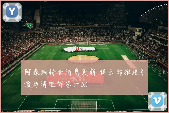 阿森纳转会消息更新 俱乐部推进引援与清理阵容计划