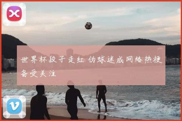 世界杯段子走红 伪球迷成网络热梗备受关注