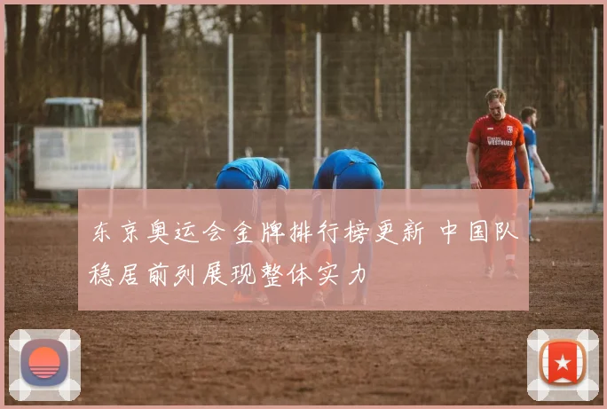 东京奥运会金牌排行榜更新 中国队稳居前列展现整体实力