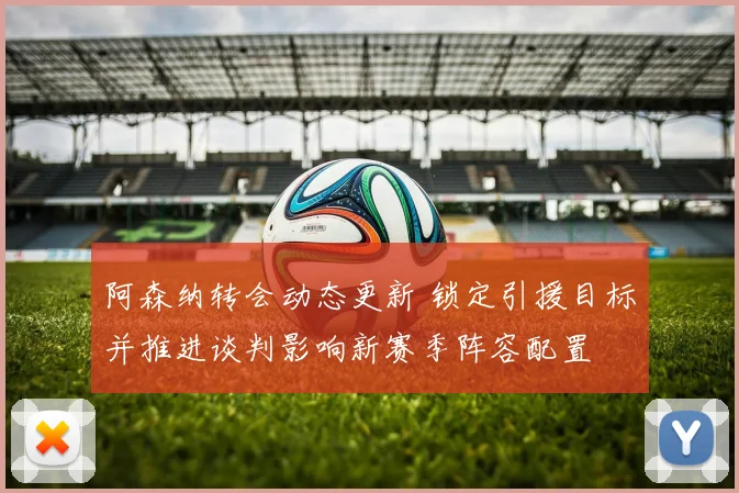 阿森纳转会动态更新 锁定引援目标并推进谈判影响新赛季阵容配置