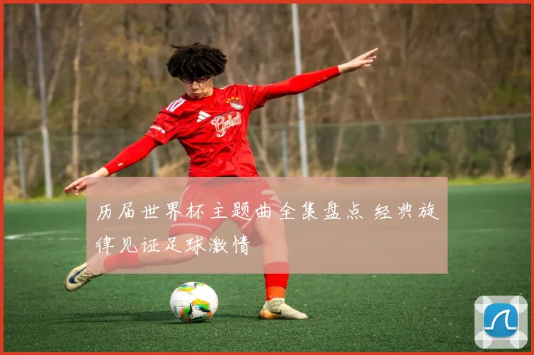 历届世界杯主题曲全集盘点 经典旋律见证足球激情