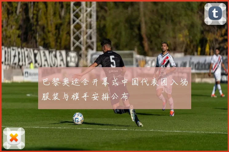 巴黎奥运会开幕式中国代表团入场服装与旗手安排公布