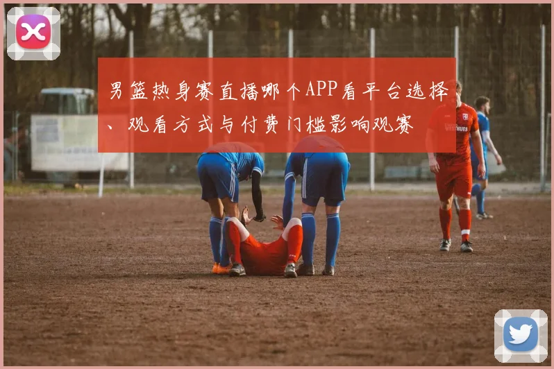 男篮热身赛直播哪个APP看平台选择、观看方式与付费门槛影响观赛