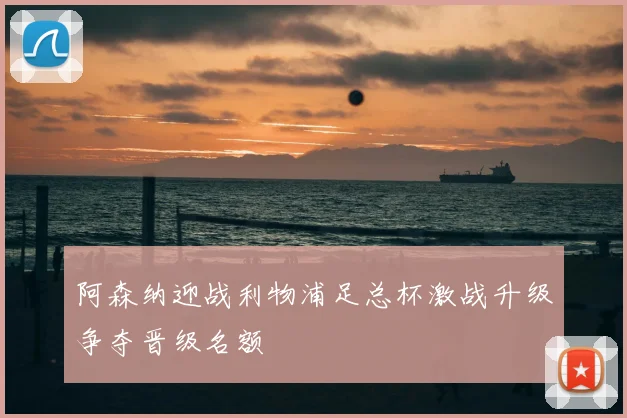 阿森纳迎战利物浦足总杯激战升级争夺晋级名额