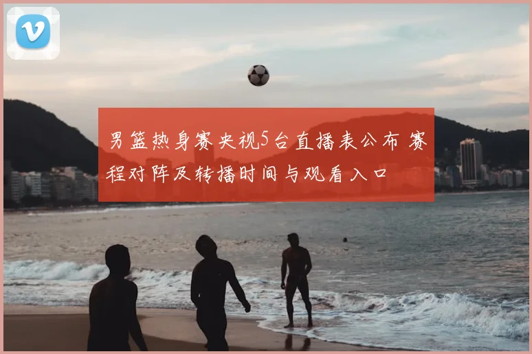 男篮热身赛央视5台直播表公布 赛程对阵及转播时间与观看入口