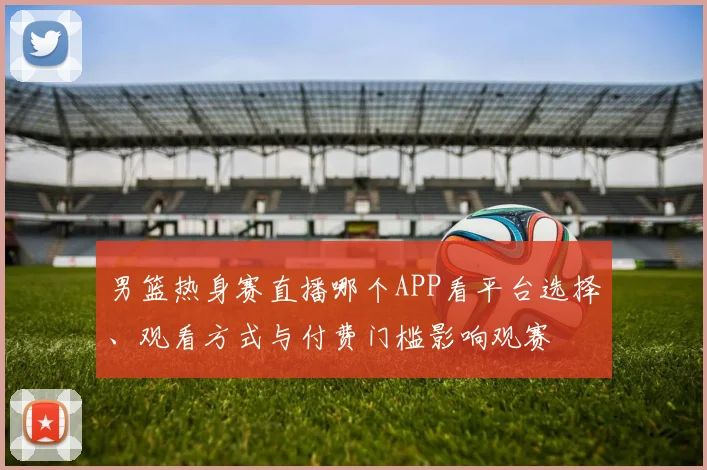 男篮热身赛直播哪个APP看平台选择、观看方式与付费门槛影响观赛