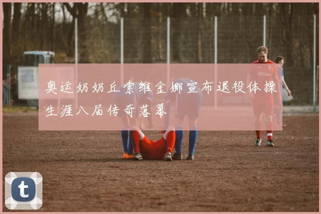 奥运奶奶丘索维金娜宣布退役体操生涯八届传奇落幕