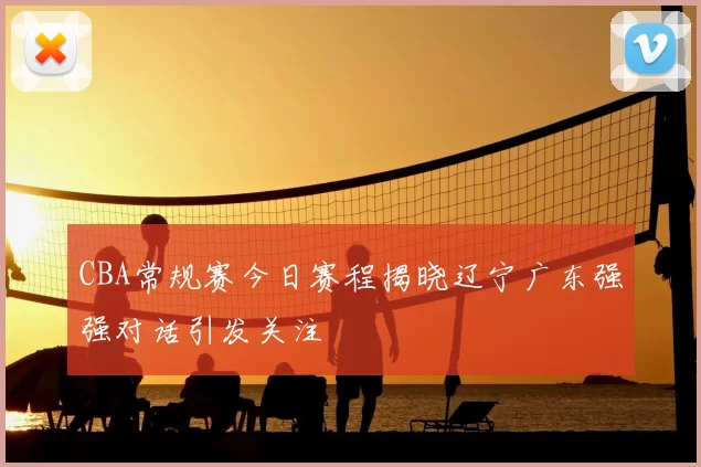 CBA常规赛今日赛程揭晓辽宁广东强强对话引发关注