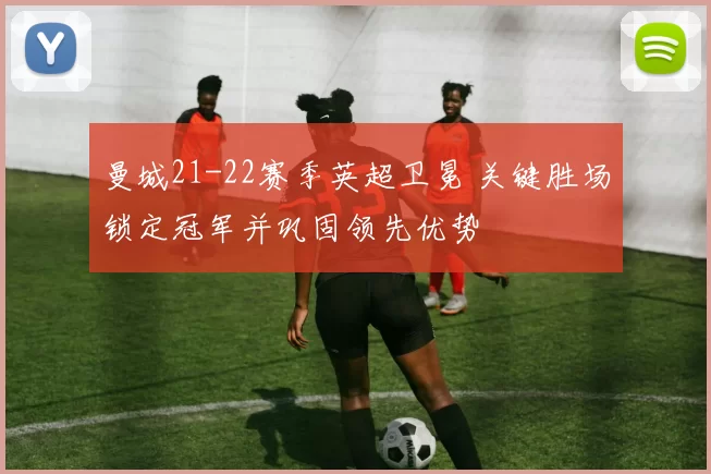 曼城21-22赛季英超卫冕 关键胜场锁定冠军并巩固领先优势