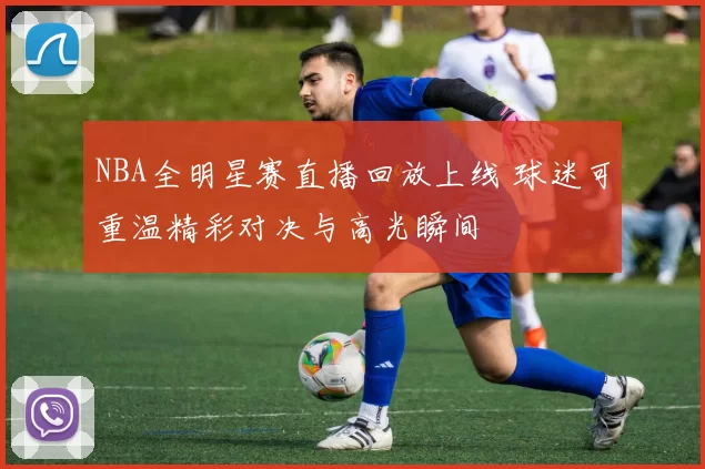 NBA全明星赛直播回放上线 球迷可重温精彩对决与高光瞬间