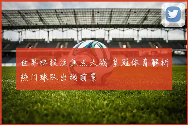 世界杯投注焦点大战 皇冠体育解析热门球队出线前景