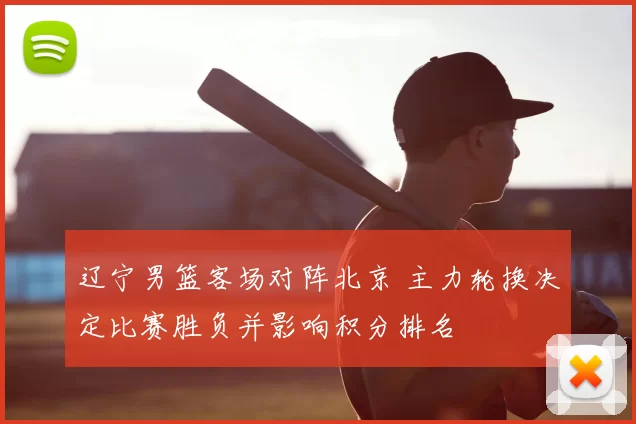 辽宁男篮客场对阵北京 主力轮换决定比赛胜负并影响积分排名
