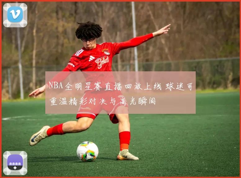 NBA全明星赛直播回放上线 球迷可重温精彩对决与高光瞬间