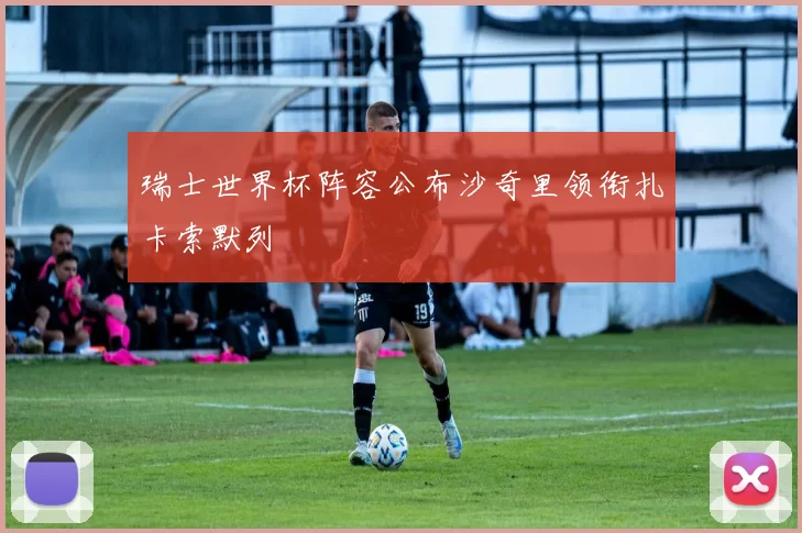 瑞士世界杯阵容公布沙奇里领衔扎卡索默列