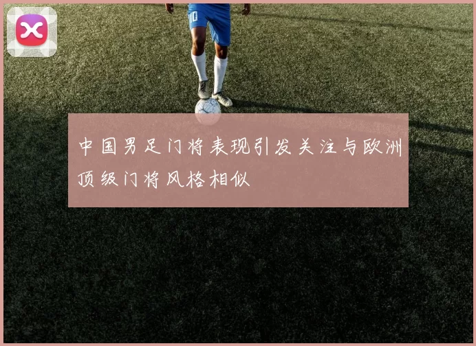 中国男足门将表现引发关注与欧洲顶级门将风格相似