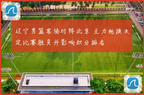 辽宁男篮客场对阵北京 主力轮换决定比赛胜负并影响积分排名