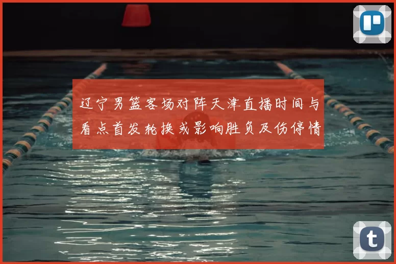 辽宁男篮客场对阵天津直播时间与看点首发轮换或影响胜负及伤停情况