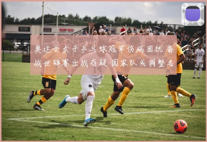 奥运会女子乒乓球冠军伤病困扰 备战世锦赛出战存疑 国家队或调整名单