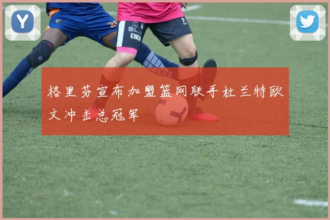 格里芬宣布加盟篮网联手杜兰特欧文冲击总冠军