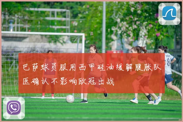 巴萨球员服用西甲硅油缓解腹胀队医确认不影响欧冠出战