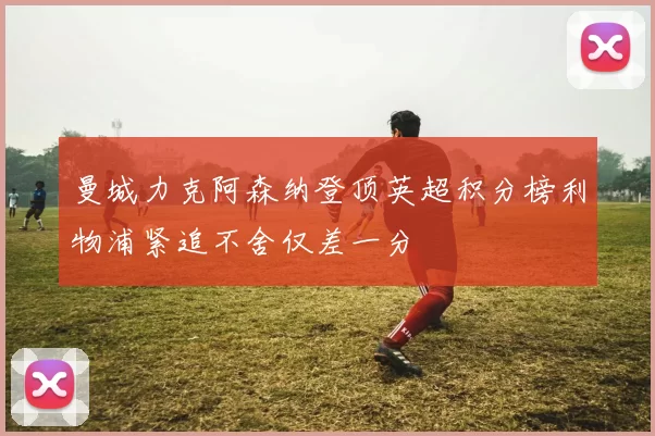 曼城力克阿森纳登顶英超积分榜利物浦紧追不舍仅差一分