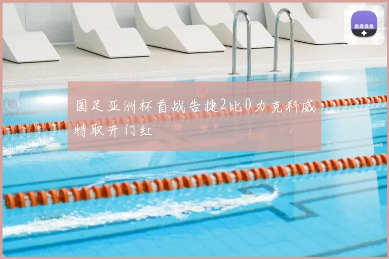 国足亚洲杯首战告捷2比0力克科威特取开门红