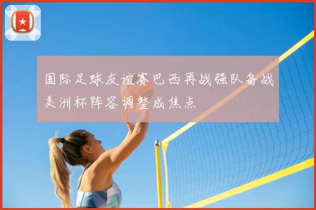 国际足球友谊赛巴西再战强队备战美洲杯阵容调整成焦点