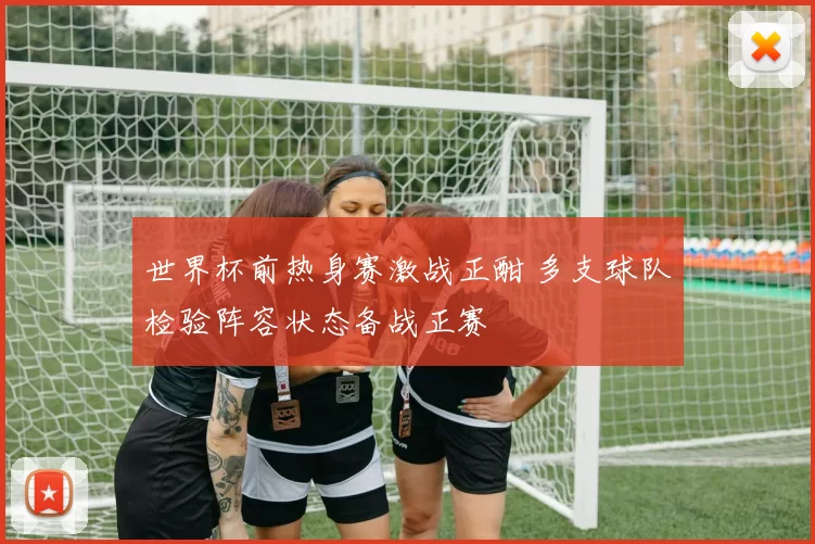 世界杯前热身赛激战正酣 多支球队检验阵容状态备战正赛