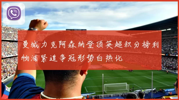 曼城力克阿森纳登顶英超积分榜利物浦紧追争冠形势白热化
