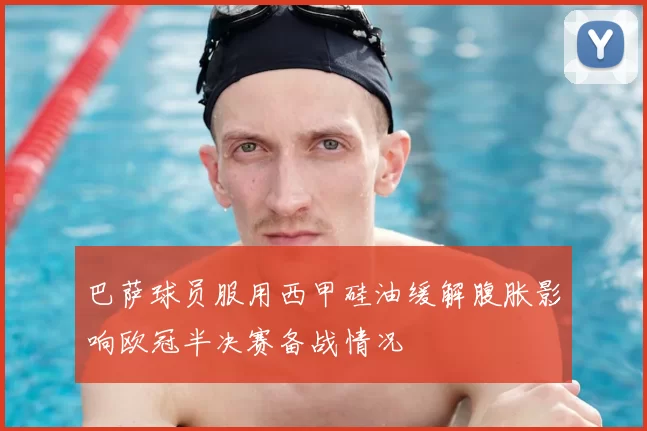 巴萨球员服用西甲硅油缓解腹胀影响欧冠半决赛备战情况