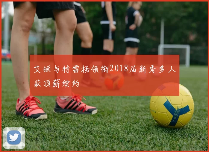 艾顿与特雷杨领衔2018届新秀多人获顶薪续约