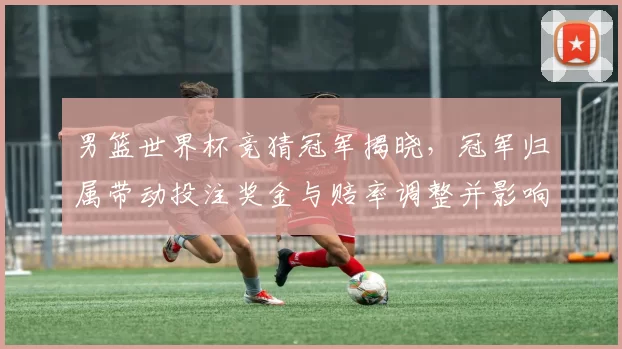 男篮世界杯竞猜冠军揭晓,冠军归属带动投注奖金与赔率调整并影响后续市场