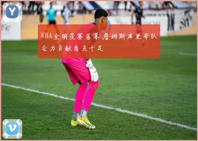 NBA全明星赛落幕 詹姆斯库里率队合力贡献看点十足