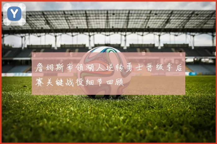 詹姆斯率领湖人逆转勇士晋级季后赛关键战役细节回顾