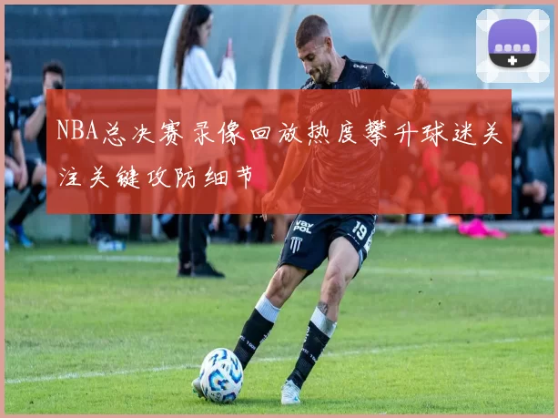 NBA总决赛录像回放热度攀升球迷关注关键攻防细节