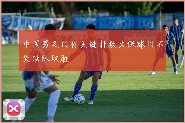 中国男足门将关键扑救力保球门不失助队取胜