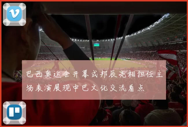 巴西奥运会开幕式邦辰亮相担任主场表演展现中巴文化交流看点