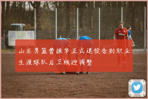 山东男篮曹振华正式退役告别职业生涯球队后卫线迎调整