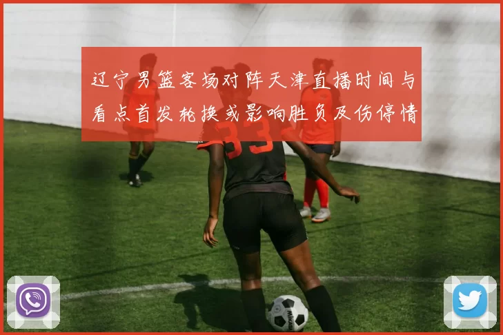 辽宁男篮客场对阵天津直播时间与看点首发轮换或影响胜负及伤停情况