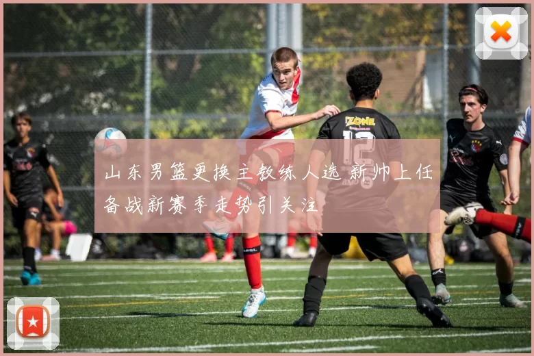 山东男篮更换主教练人选 新帅上任备战新赛季走势引关注