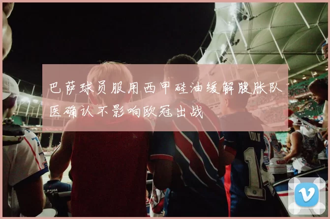 巴萨球员服用西甲硅油缓解腹胀队医确认不影响欧冠出战
