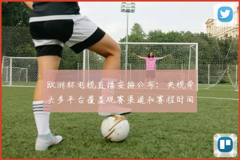 欧洲杯电视直播安排公布:央视牵头多平台覆盖观赛渠道和赛程时间
