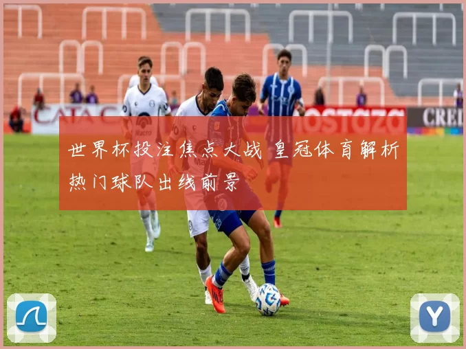 世界杯投注焦点大战 皇冠体育解析热门球队出线前景