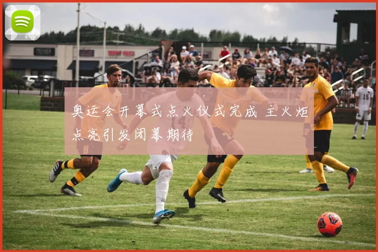 奥运会开幕式点火仪式完成 主火炬点亮引发闭幕期待