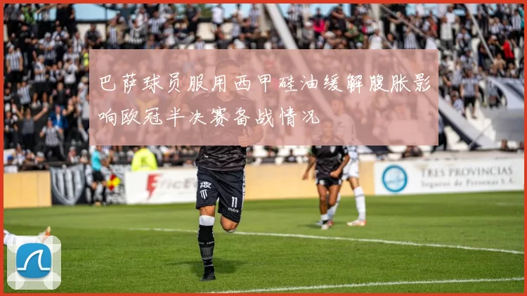 巴萨球员服用西甲硅油缓解腹胀影响欧冠半决赛备战情况